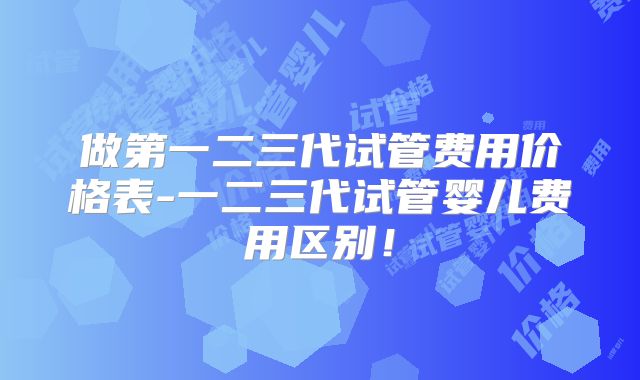 做第一二三代试管费用价格表-一二三代试管婴儿费用区别！