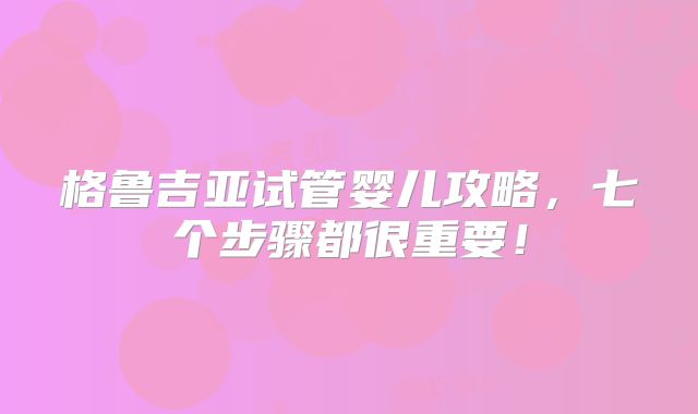 格鲁吉亚试管婴儿攻略,七个步骤都很重要!