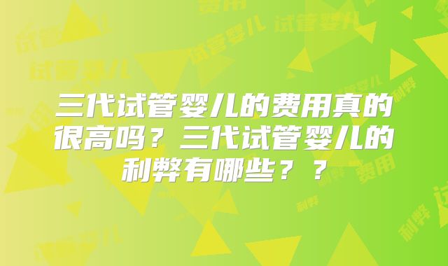 三代试管婴儿的费用真的很高吗?三代试管婴儿的利弊有哪些??