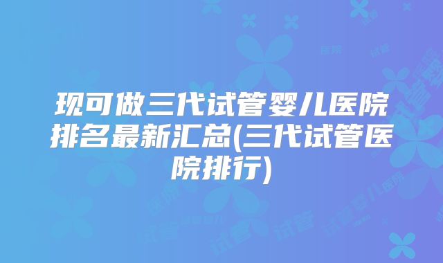 现可做三代试管婴儿医院排名最新汇总(三代试管医院排行)