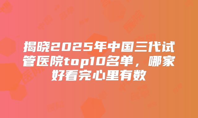 揭晓2025年中国三代试管医院top10名单，哪家好看完心里有数
