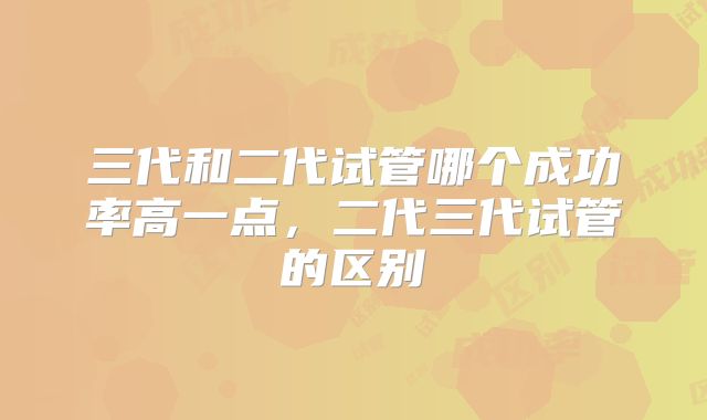 三代和二代试管哪个成功率高一点，二代三代试管的区别