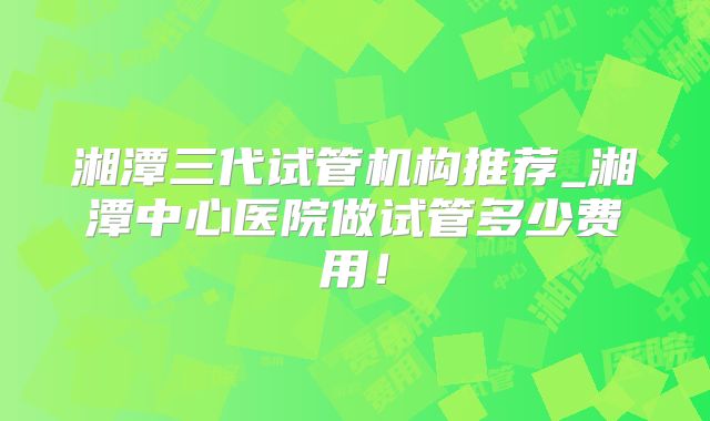 湘潭三代试管机构推荐_湘潭中心医院做试管多少费用！