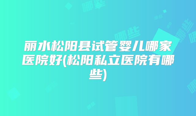 丽水松阳县试管婴儿哪家医院好(松阳私立医院有哪些)