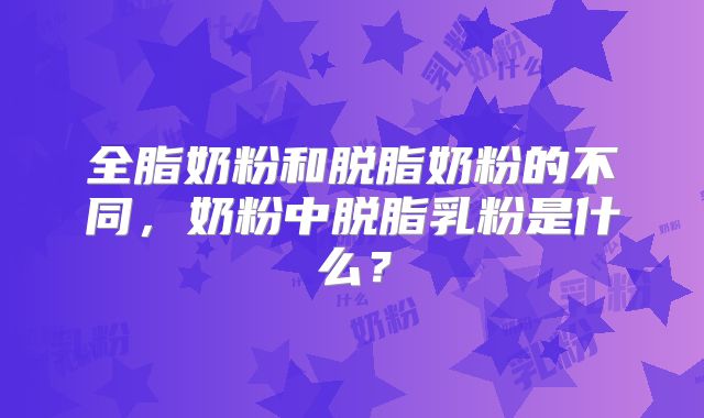 全脂奶粉和脱脂奶粉的不同,奶粉中脱脂乳粉是什么?