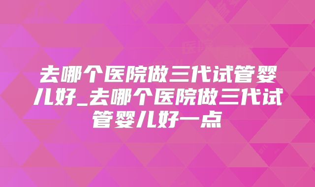 去哪个医院做三代试管婴儿好_去哪个医院做三代试管婴儿好一点