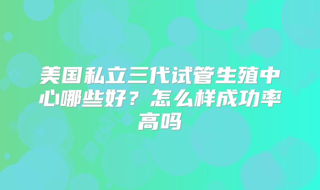 美国私立三代试管生殖中心哪些好？怎么样成功率高吗