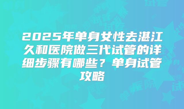2025年单身女性去湛江久和医院做三代试管的详细步骤有哪些？单身试管攻略