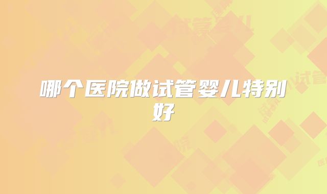 哪个医院做试管婴儿特别好