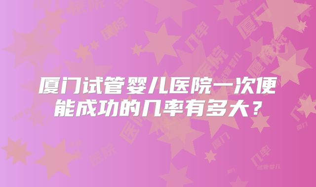 厦门试管婴儿医院一次便能成功的几率有多大？