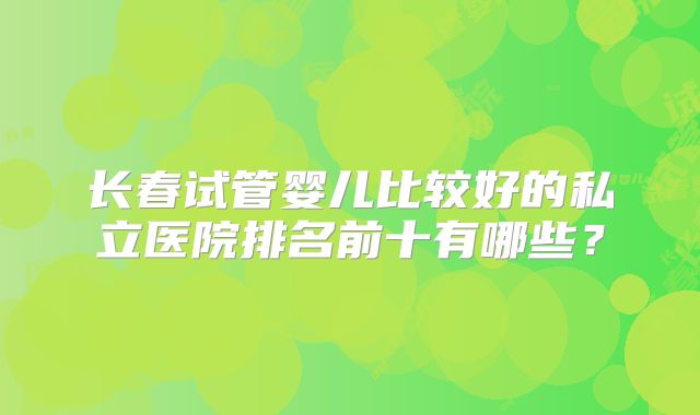 长春试管婴儿比较好的私立医院排名前十有哪些？