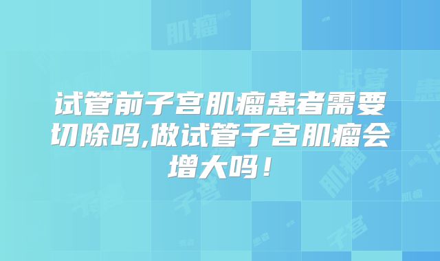 试管前子宫肌瘤患者需要切除吗,做试管子宫肌瘤会增大吗！