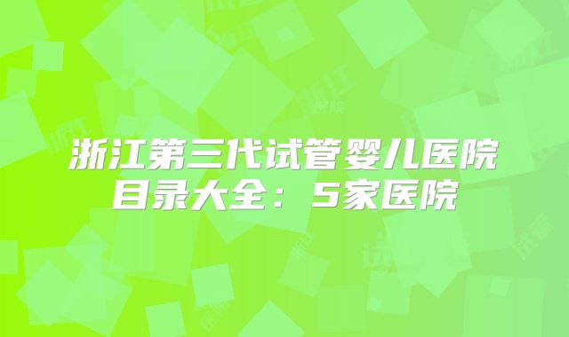 浙江第三代试管婴儿医院目录大全:5家医院