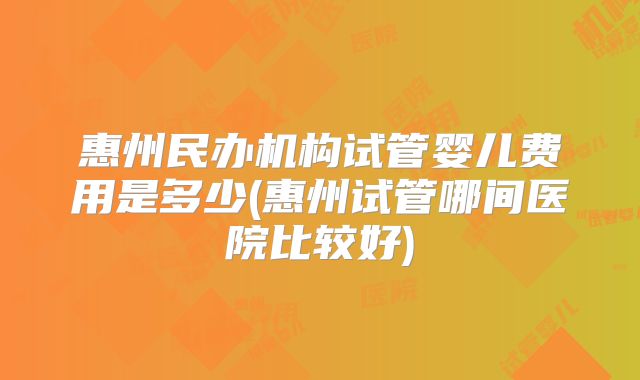 惠州民办机构试管婴儿费用是多少(惠州试管哪间医院比较好)