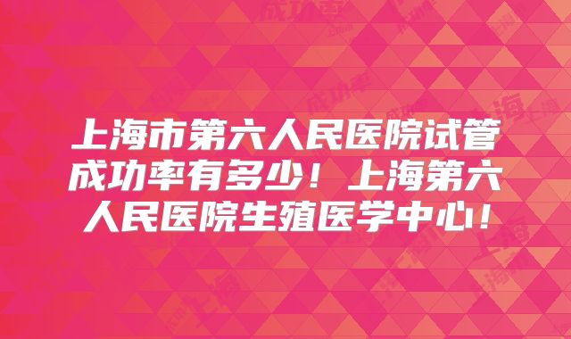 上海市第六人民医院试管成功率有多少!上海第六人民医院生殖医学中心!