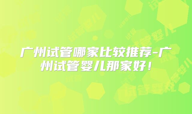 广州试管哪家比较推荐-广州试管婴儿那家好!