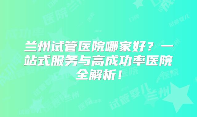 兰州试管医院哪家好？一站式服务与高成功率医院全解析！