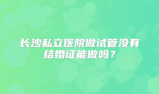 长沙私立医院做试管没有结婚证能做吗？