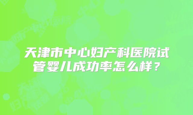 天津市中心妇产科医院试管婴儿成功率怎么样?