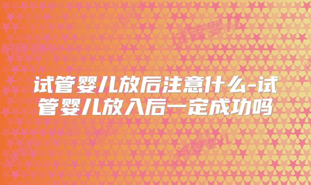 试管婴儿放后注意什么-试管婴儿放入后一定成功吗