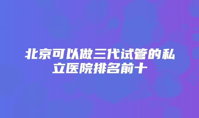 北京可以做三代试管的私立医院排名前十