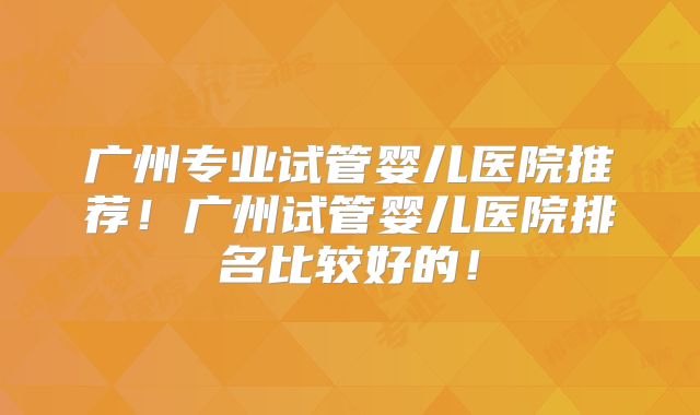 广州专业试管婴儿医院推荐！广州试管婴儿医院排名比较好的！