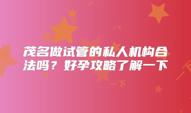 茂名做试管的私人机构合法吗?好孕攻略了解一下