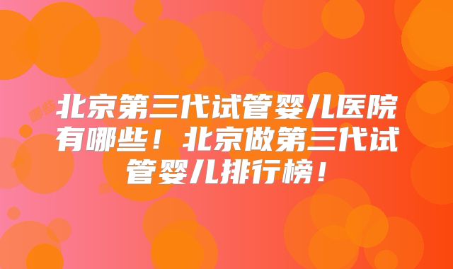 北京第三代试管婴儿医院有哪些！北京做第三代试管婴儿排行榜！