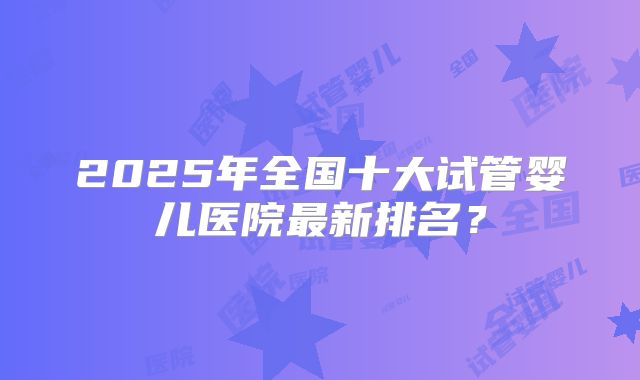 2025年全国十大试管婴儿医院最新排名？