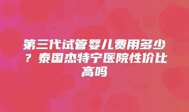 第三代试管婴儿费用多少？泰国杰特宁医院性价比高吗