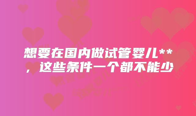 想要在国内做试管婴儿**，这些条件一个都不能少