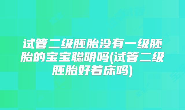 试管二级胚胎没有一级胚胎的宝宝聪明吗(试管二级胚胎好着床吗)