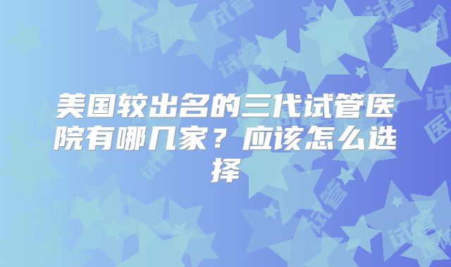 美国较出名的三代试管医院有哪几家？应该怎么选择