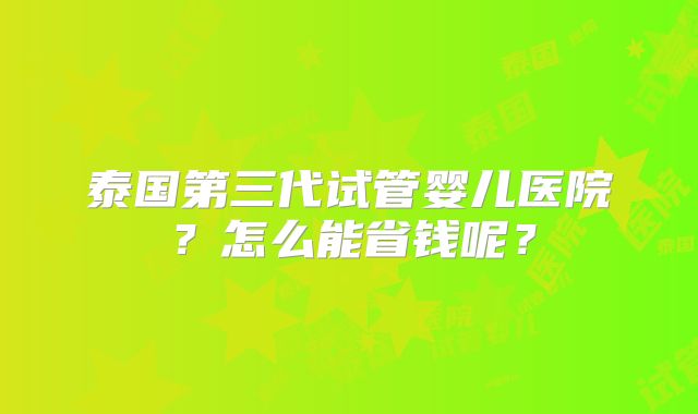 泰国第三代试管婴儿医院？怎么能省钱呢？