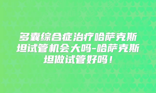 多囊综合症治疗哈萨克斯坦试管机会大吗-哈萨克斯坦做试管好吗！