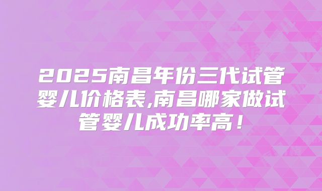 2025南昌年份三代试管婴儿价格表,南昌哪家做试管婴儿成功率高！