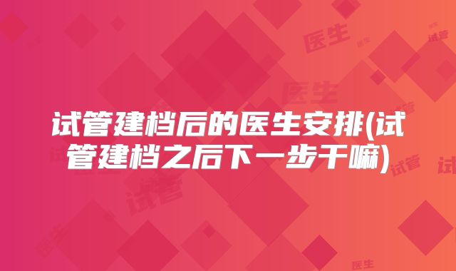 试管建档后的医生安排(试管建档之后下一步干嘛)