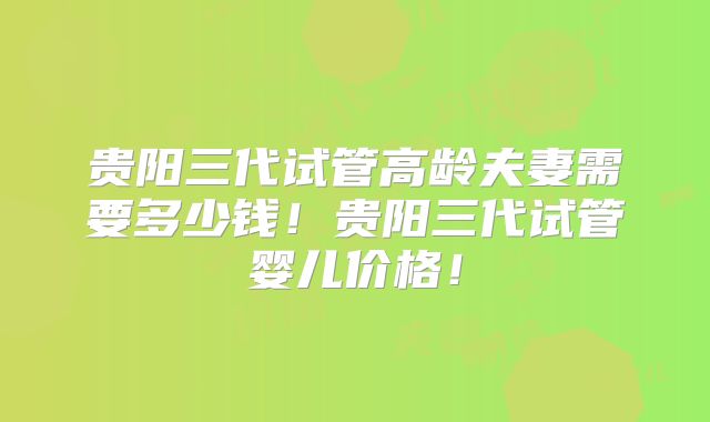 贵阳三代试管高龄夫妻需要多少钱！贵阳三代试管婴儿价格！