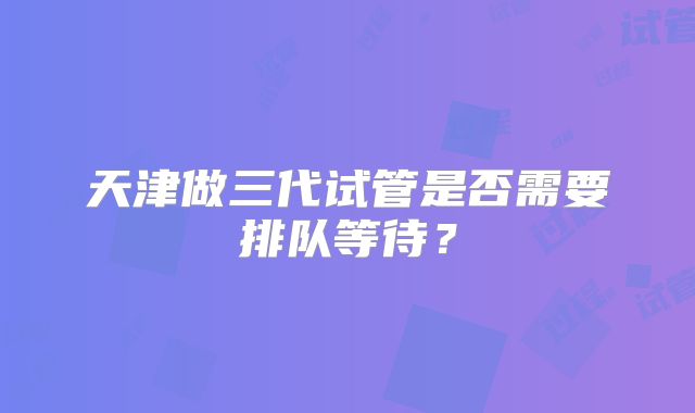 天津做三代试管是否需要排队等待?