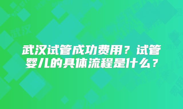 武汉试管成功费用?试管婴儿的具体流程是什么?