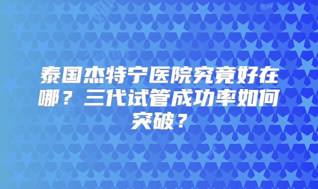 泰国杰特宁医院究竟好在哪？三代试管成功率如何突破？