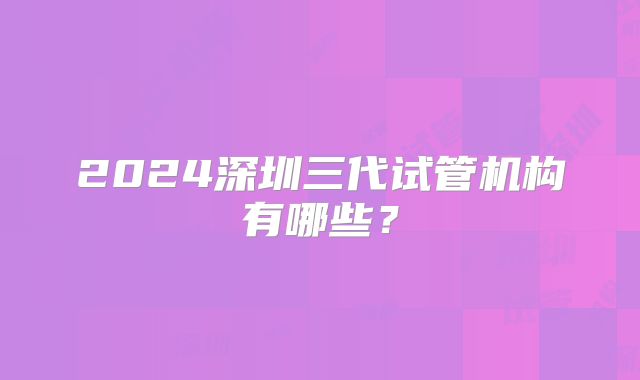 2024深圳三代试管机构有哪些？