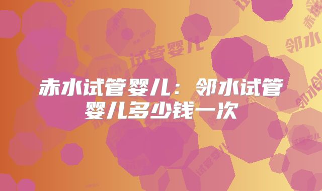 赤水试管婴儿:邻水试管婴儿多少钱一次