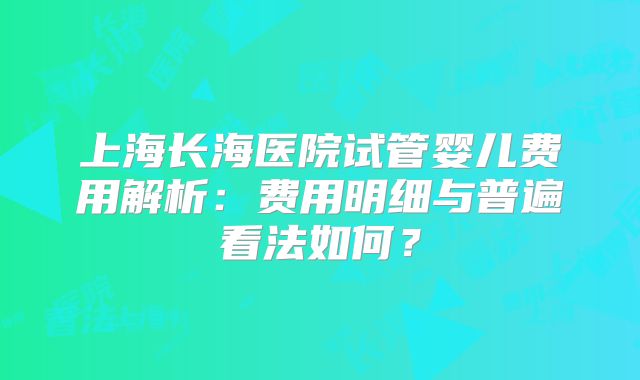 上海长海医院试管婴儿费用解析：费用明细与普遍看法如何？