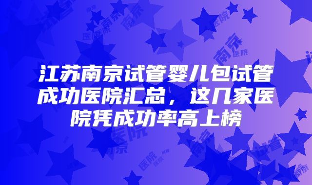 江苏南京试管婴儿包试管成功医院汇总，这几家医院凭成功率高上榜