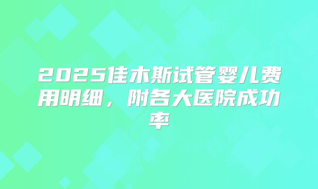 2025佳木斯试管婴儿费用明细,附各大医院成功率