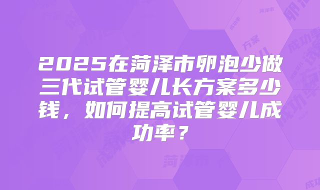 2025在菏泽市卵泡少做三代试管婴儿长方案多少钱，如何提高试管婴儿成功率？