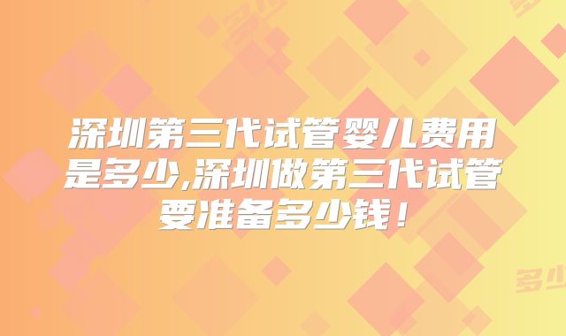 深圳第三代试管婴儿费用是多少,深圳做第三代试管要准备多少钱！
