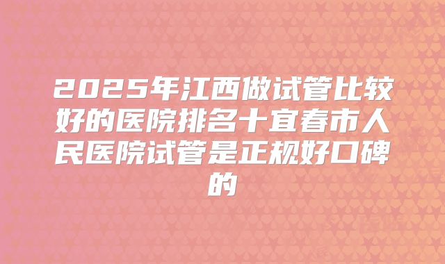2025年江西做试管比较好的医院排名十宜春市人民医院试管是正规好口碑的