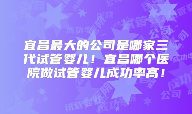 宜昌最大的公司是哪家三代试管婴儿！宜昌哪个医院做试管婴儿成功率高！